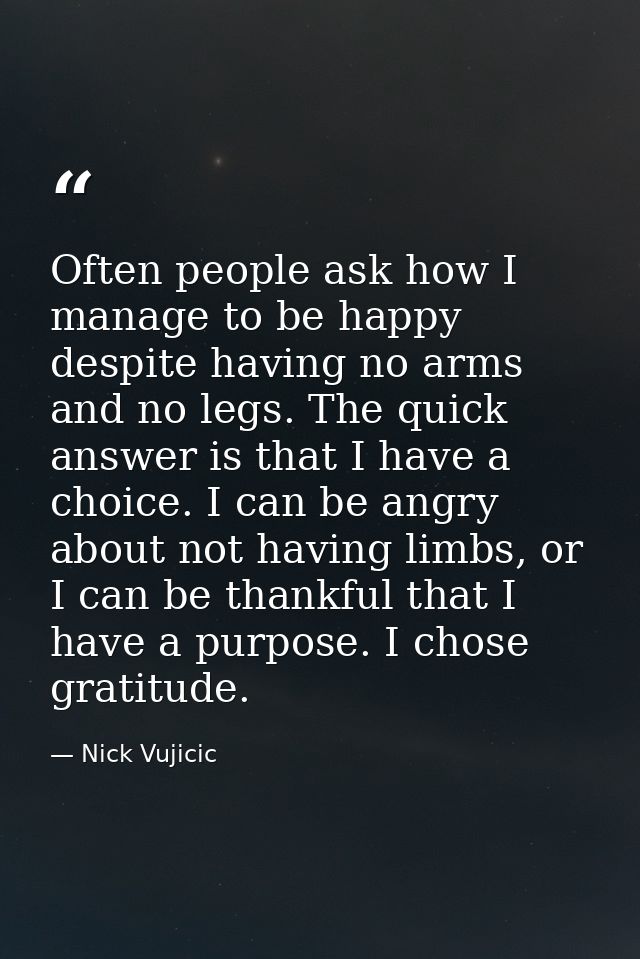 Often people ask how I manage to be happy despite having no arms and no legs. The quick answer is that I have a choice.  — Nick Vujicic