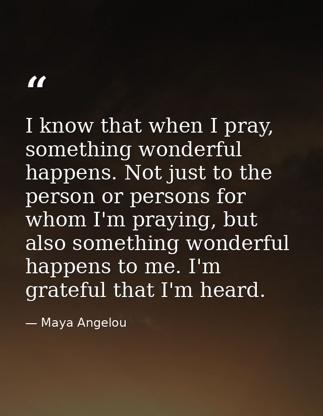 I know that when I pray, something wonderful happens. Not just to the person or persons for whom I'm praying, but also s — Maya Angelou