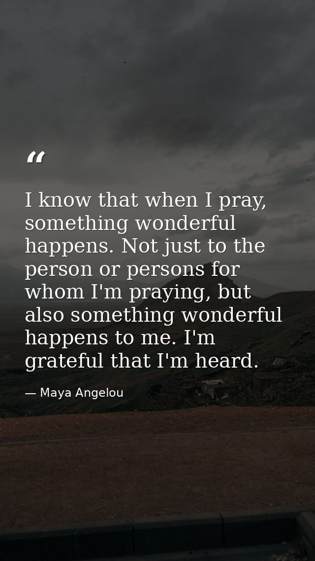 I know that when I pray, something wonderful happens. Not just to the person or persons for whom I'm praying, but also s — Maya Angelou