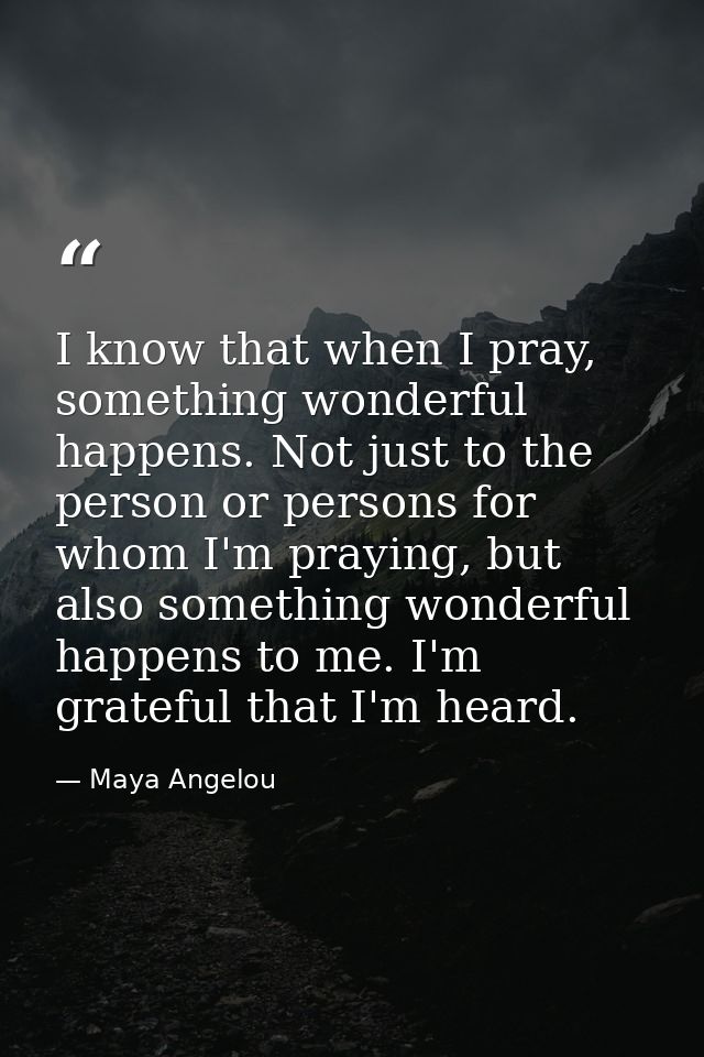 I know that when I pray, something wonderful happens. Not just to the person or persons for whom I'm praying, but also s — Maya Angelou