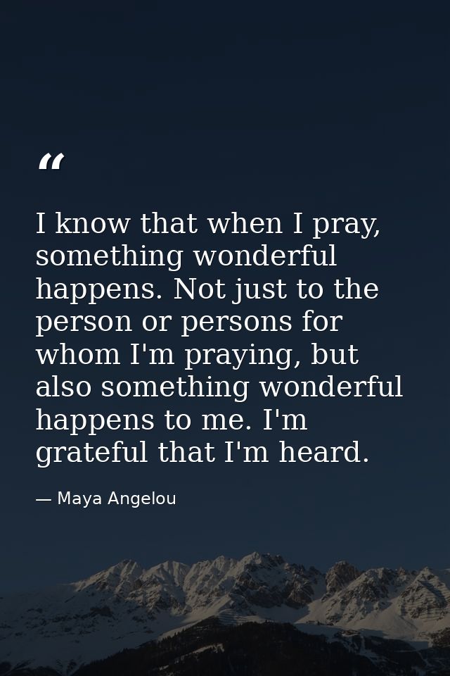 I know that when I pray, something wonderful happens. Not just to the person or persons for whom I'm praying, but also s — Maya Angelou