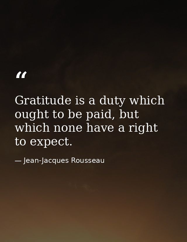 Gratitude is a duty which ought to be paid, but which none have a right to expect. — Jean-Jacques Rousseau
