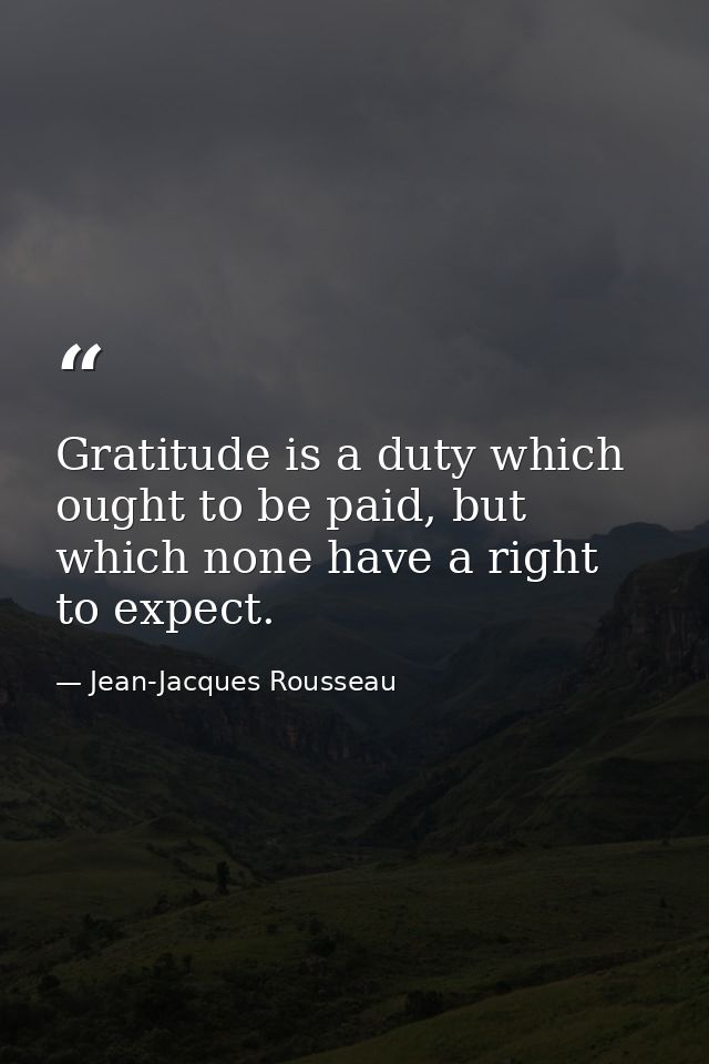 Gratitude is a duty which ought to be paid, but which none have a right to expect. — Jean-Jacques Rousseau