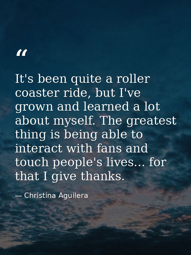 It's been quite a roller coaster ride, but I've grown and learned a lot about myself. The greatest thing is being able t — Christina Aguilera