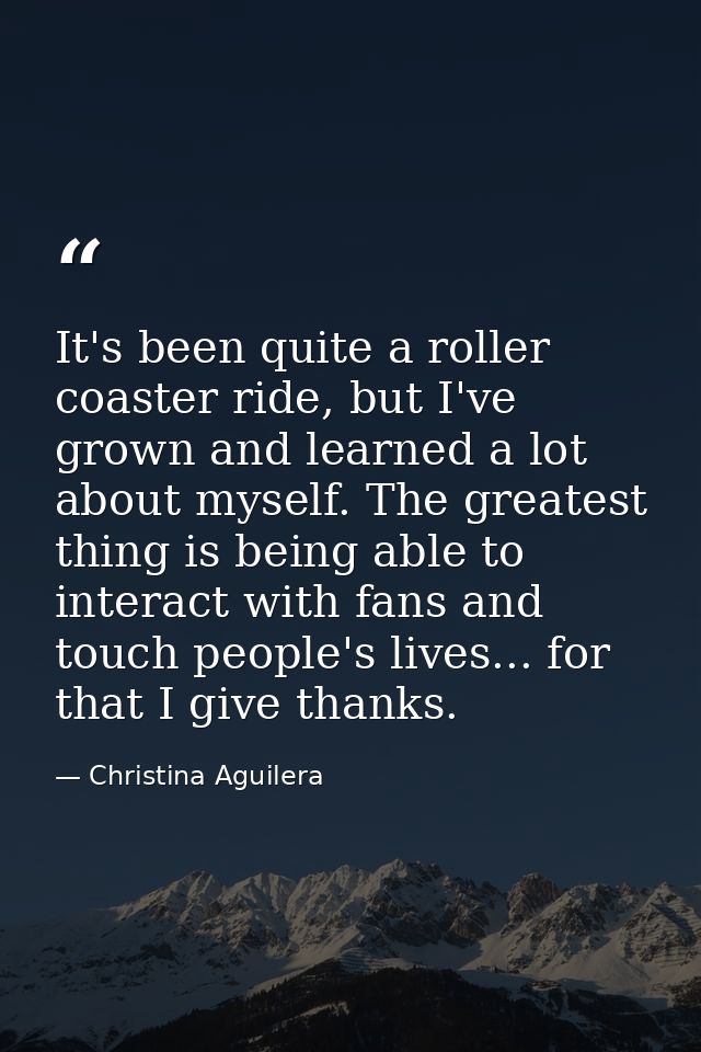 It's been quite a roller coaster ride, but I've grown and learned a lot about myself. The greatest thing is being able t — Christina Aguilera