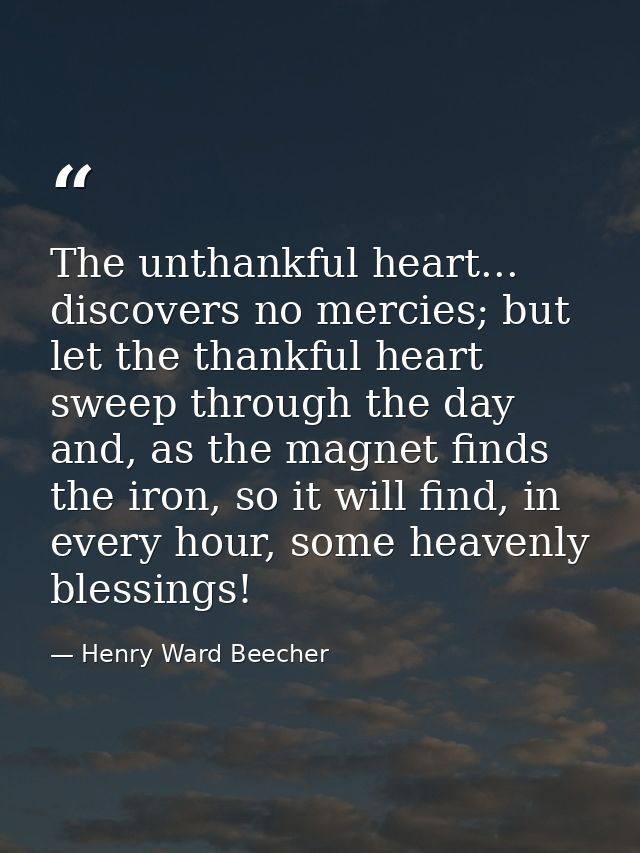 The unthankful heart... discovers no mercies; but let the thankful heart sweep through the day and, as the magnet finds  — Henry Ward Beecher