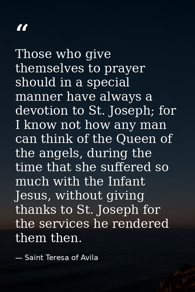 Those who give themselves to prayer should in a special manner have always a devotion to St. Joseph; for I know not how  — Saint Teresa of Avila