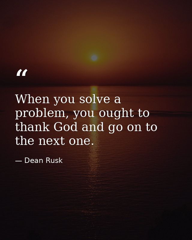 When you solve a problem, you ought to thank God and go on to the next one. — Dean Rusk