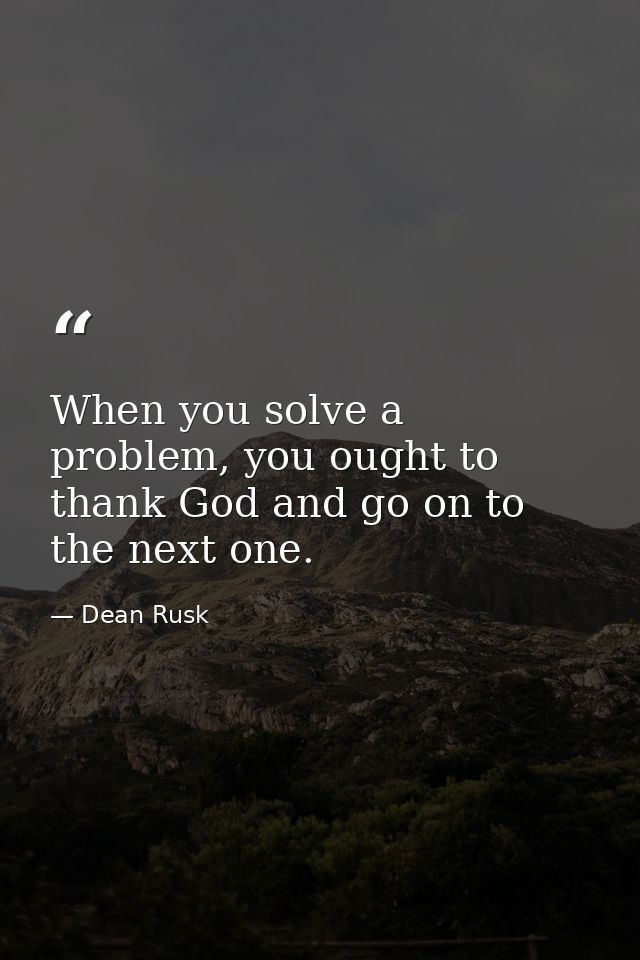 When you solve a problem, you ought to thank God and go on to the next one. — Dean Rusk