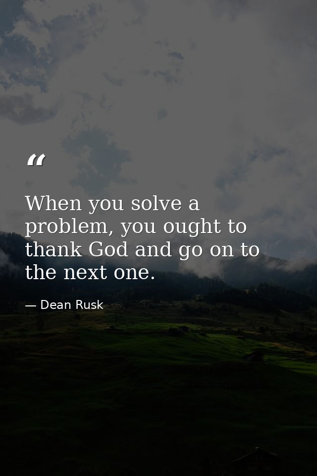 When you solve a problem, you ought to thank God and go on to the next one. — Dean Rusk