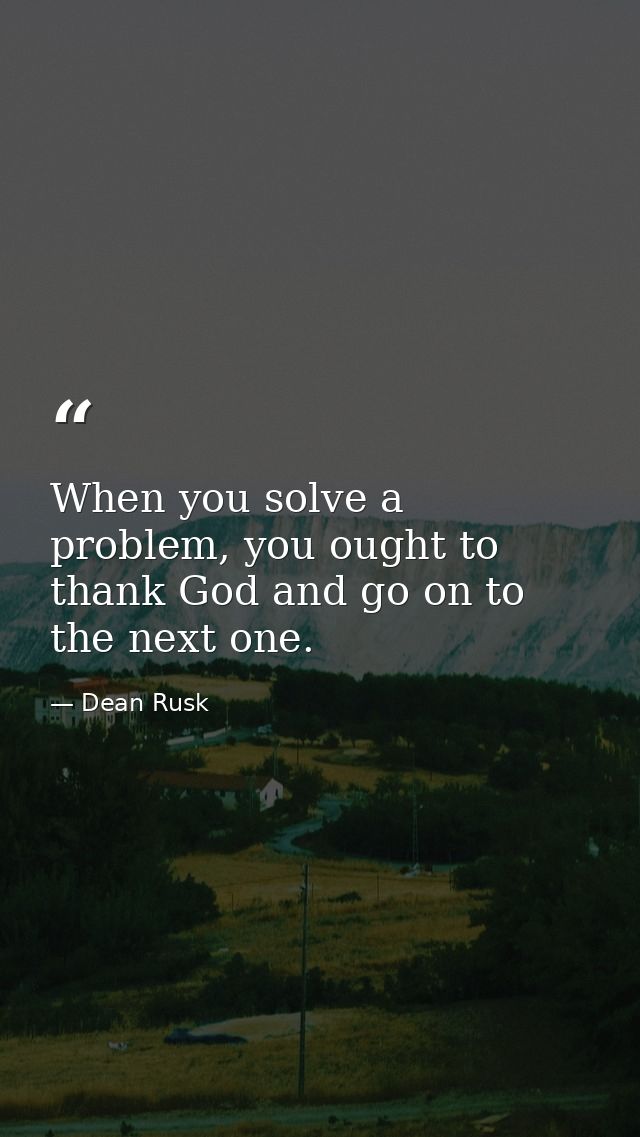 When you solve a problem, you ought to thank God and go on to the next one. — Dean Rusk