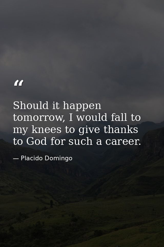 Should it happen tomorrow, I would fall to my knees to give thanks to God for such a career. — Placido Domingo