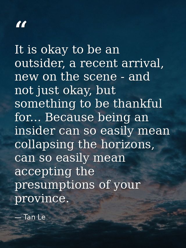 It is okay to be an outsider, a recent arrival, new on the scene - and not just okay, but something to be thankful for.. — Tan Le
