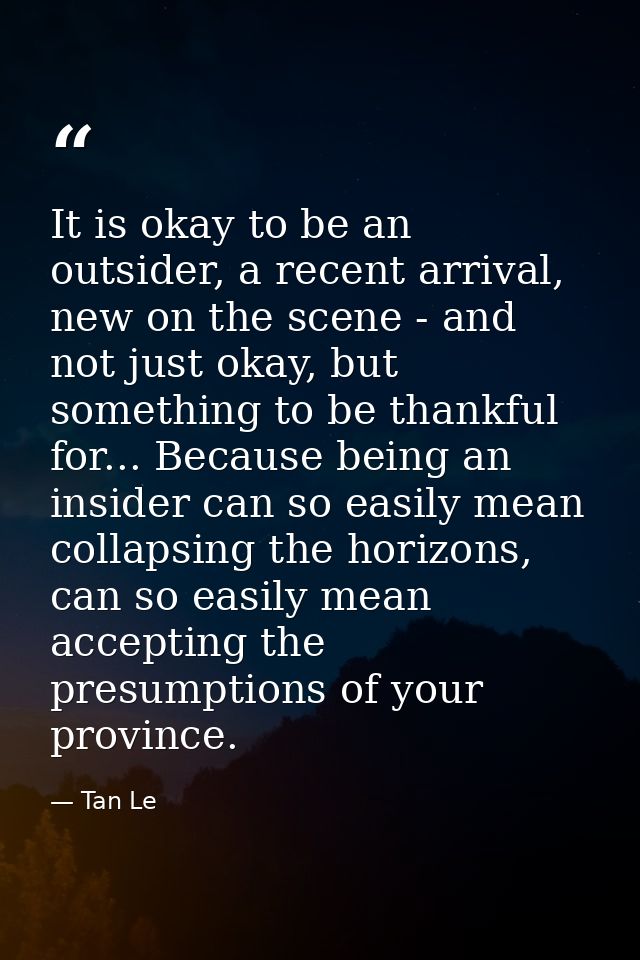 It is okay to be an outsider, a recent arrival, new on the scene - and not just okay, but something to be thankful for.. — Tan Le