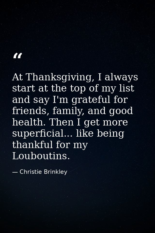 At Thanksgiving, I always start at the top of my list and say I'm grateful for friends, family, and good health. Then I  — Christie Brinkley
