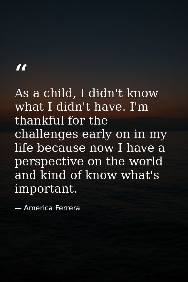 As a child, I didn't know what I didn't have. I'm thankful for the challenges early on in my life because now I have a p — America Ferrera