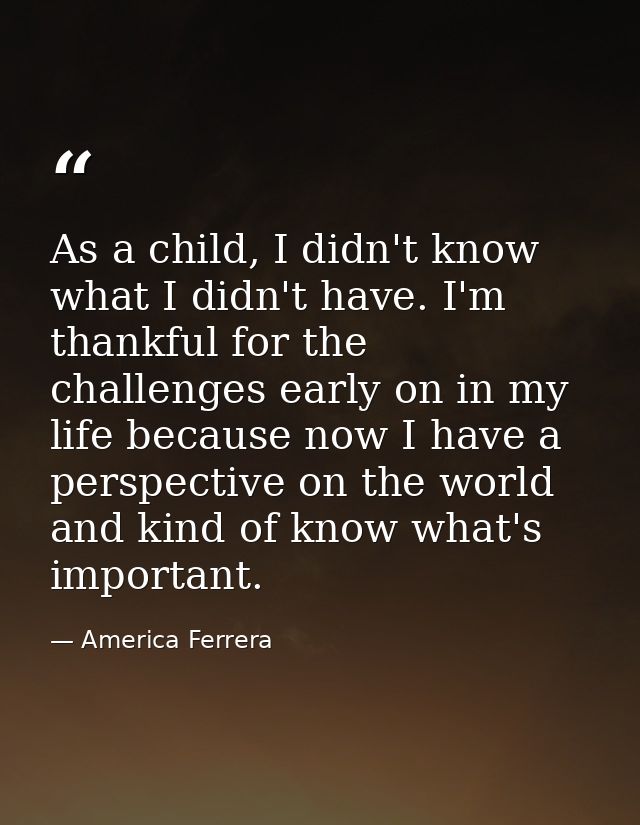 As a child, I didn't know what I didn't have. I'm thankful for the challenges early on in my life because now I have a p — America Ferrera