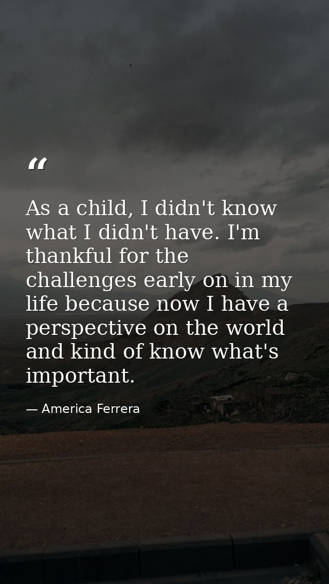 As a child, I didn't know what I didn't have. I'm thankful for the challenges early on in my life because now I have a p — America Ferrera