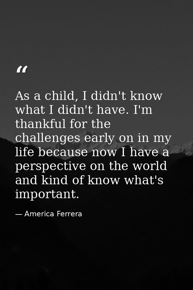 As a child, I didn't know what I didn't have. I'm thankful for the challenges early on in my life because now I have a p — America Ferrera