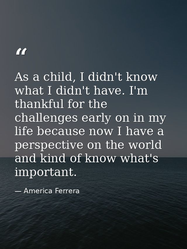 As a child, I didn't know what I didn't have. I'm thankful for the challenges early on in my life because now I have a p — America Ferrera
