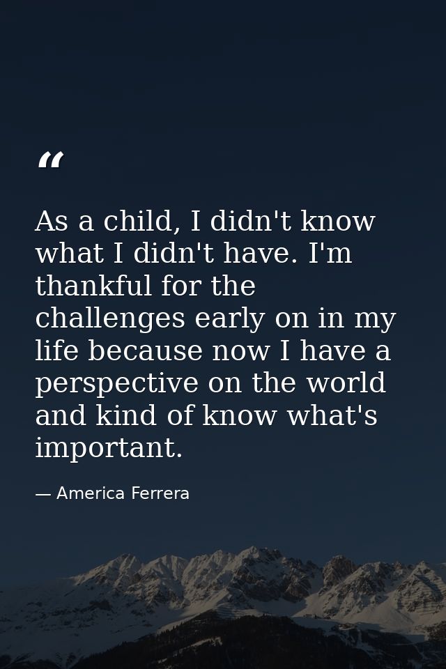 As a child, I didn't know what I didn't have. I'm thankful for the challenges early on in my life because now I have a p — America Ferrera