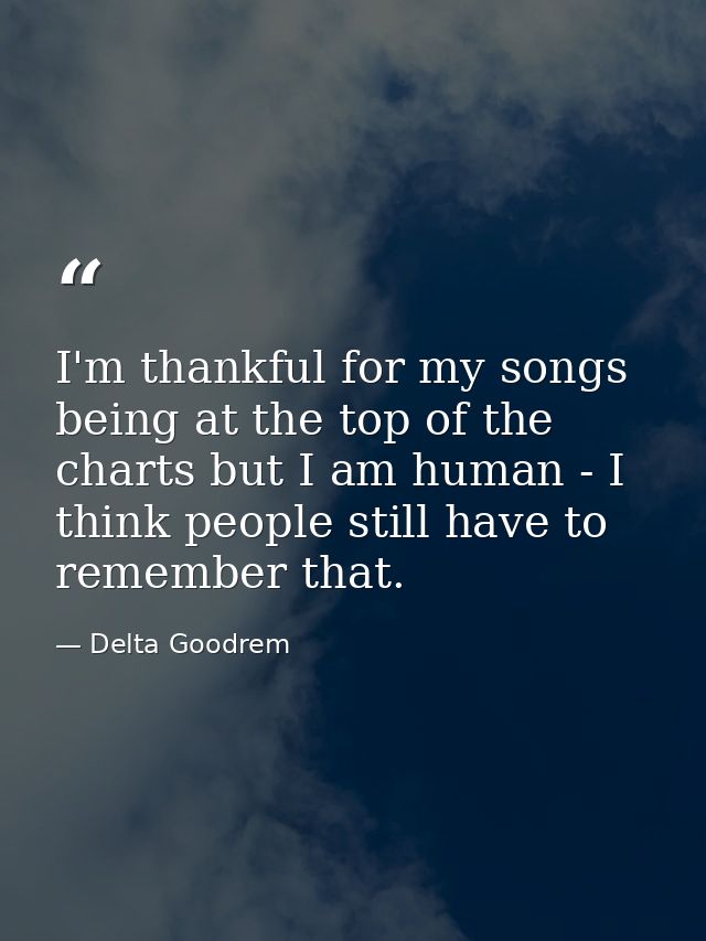 I'm thankful for my songs being at the top of the charts but I am human - I think people still have to remember that. — Delta Goodrem