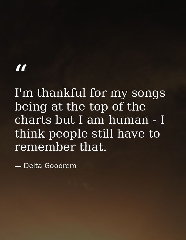 I'm thankful for my songs being at the top of the charts but I am human - I think people still have to remember that. — Delta Goodrem