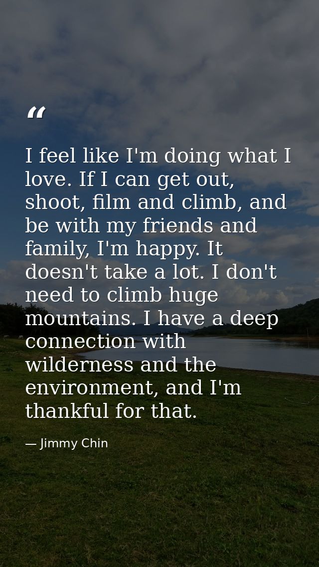 I feel like I'm doing what I love. If I can get out, shoot, film and climb, and be with my friends and family, I'm happy — Jimmy Chin