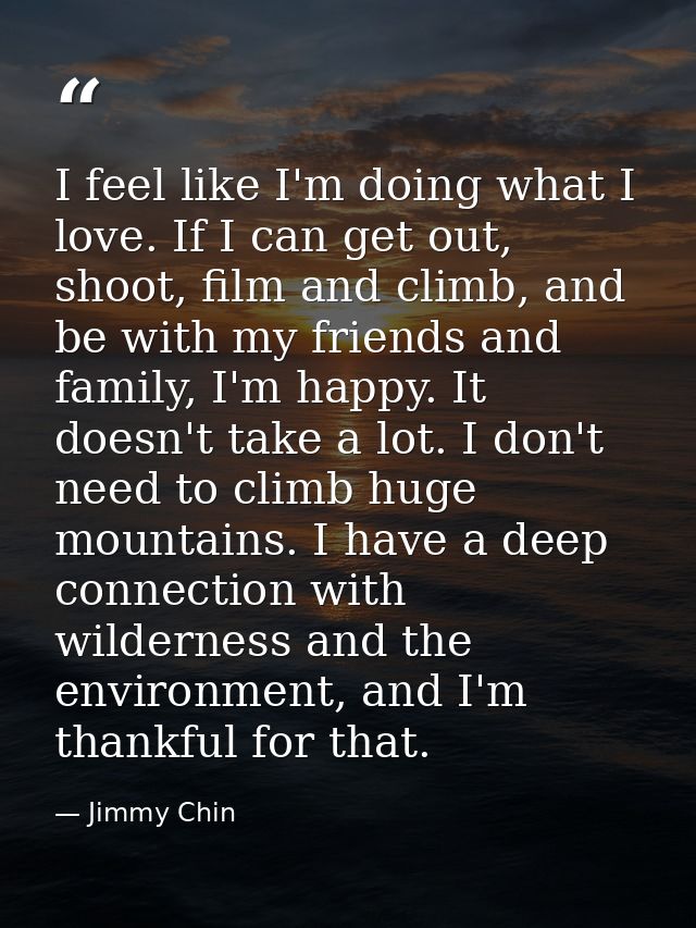 I feel like I'm doing what I love. If I can get out, shoot, film and climb, and be with my friends and family, I'm happy — Jimmy Chin