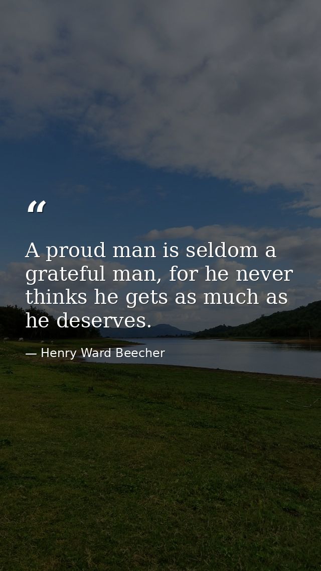 A proud man is seldom a grateful man, for he never thinks he gets as much as he deserves. — Henry Ward Beecher