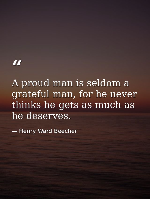 A proud man is seldom a grateful man, for he never thinks he gets as much as he deserves. — Henry Ward Beecher