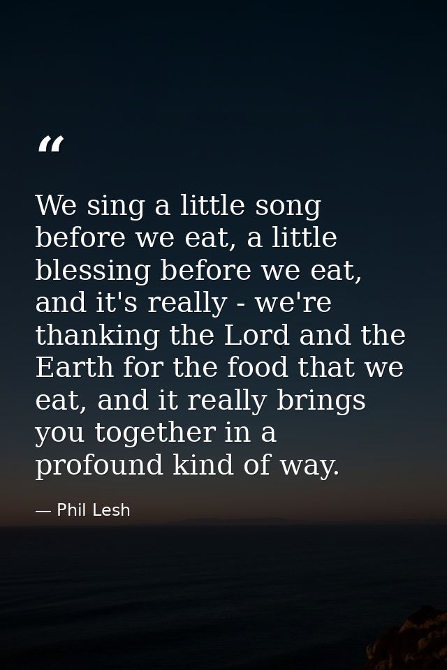 We sing a little song before we eat, a little blessing before we eat, and it's really - we're thanking the Lord and the  — Phil Lesh