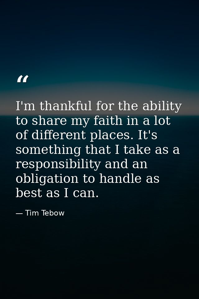 I'm thankful for the ability to share my faith in a lot of different places. It's something that I take as a responsibil — Tim Tebow