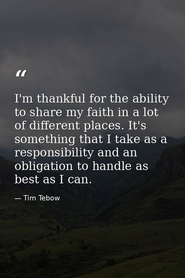 I'm thankful for the ability to share my faith in a lot of different places. It's something that I take as a responsibil — Tim Tebow