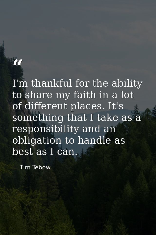 I'm thankful for the ability to share my faith in a lot of different places. It's something that I take as a responsibil — Tim Tebow