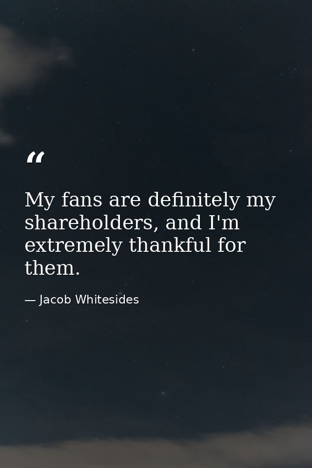My fans are definitely my shareholders, and I'm extremely thankful for them. — Jacob Whitesides