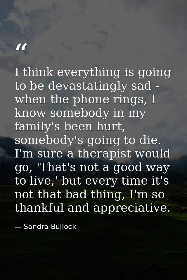 I think everything is going to be devastatingly sad - when the phone rings, I know somebody in my family's been hurt, so — Sandra Bullock