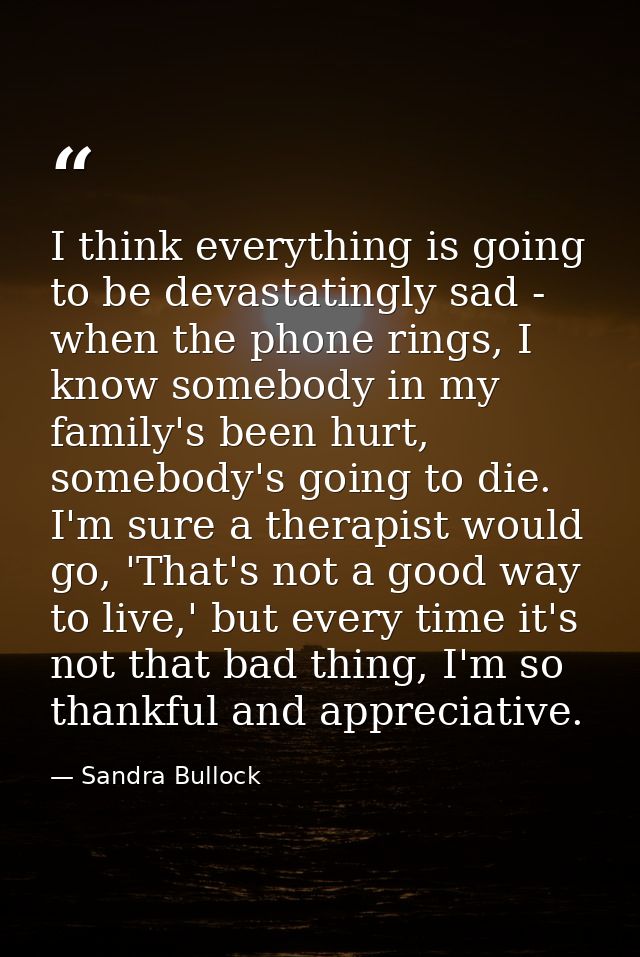 I think everything is going to be devastatingly sad - when the phone rings, I know somebody in my family's been hurt, so — Sandra Bullock