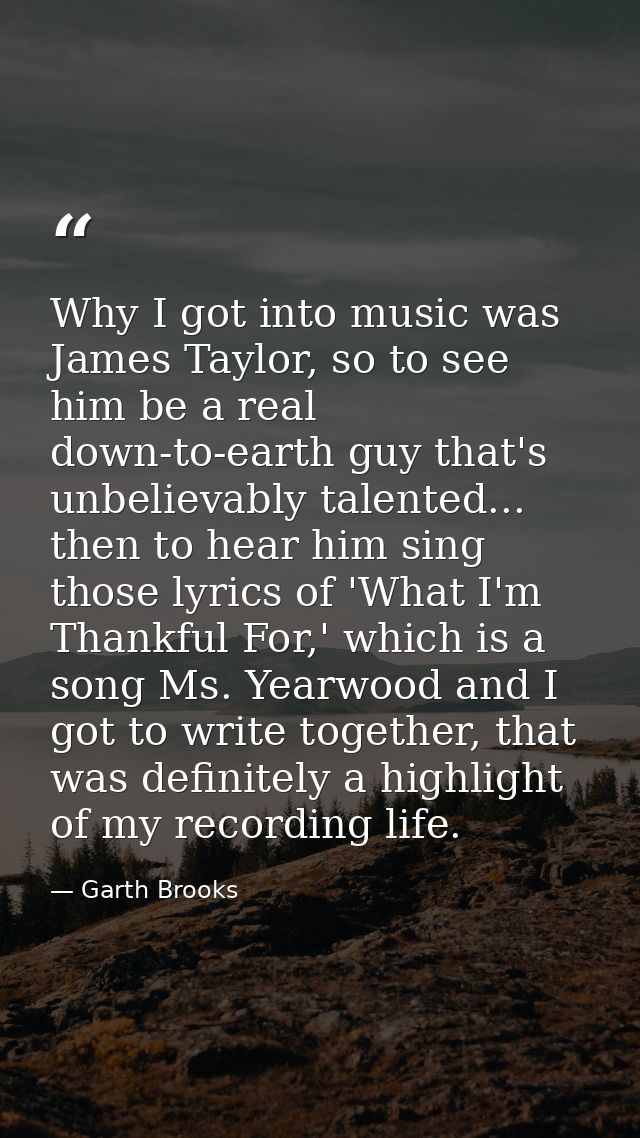 Why I got into music was James Taylor, so to see him be a real down-to-earth guy that's unbelievably talented... then to — Garth Brooks