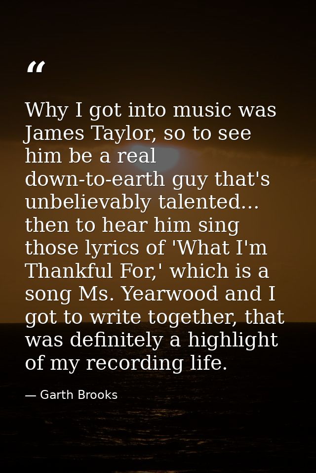 Why I got into music was James Taylor, so to see him be a real down-to-earth guy that's unbelievably talented... then to — Garth Brooks