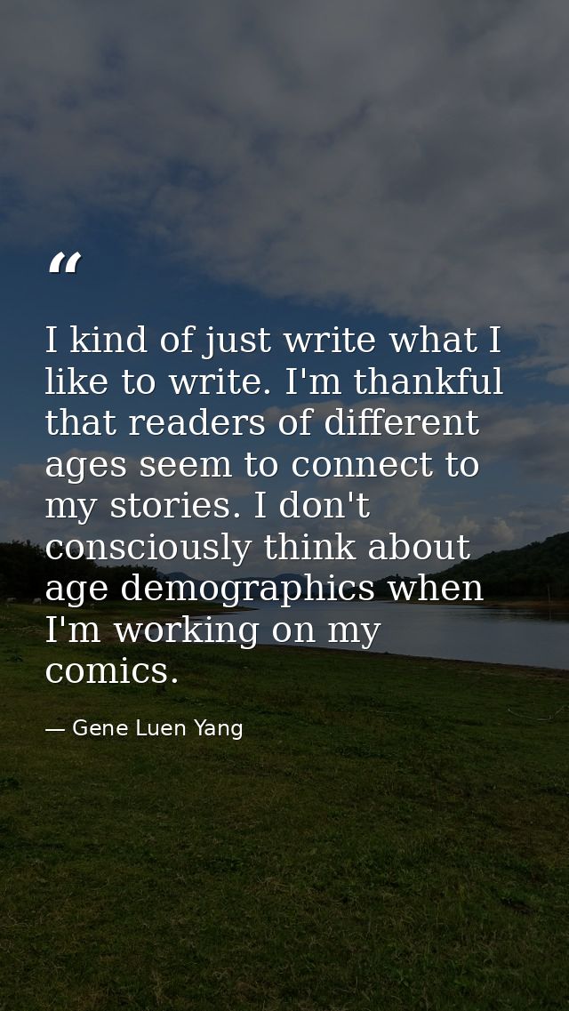 I kind of just write what I like to write. I'm thankful that readers of different ages seem to connect to my stories. I  — Gene Luen Yang
