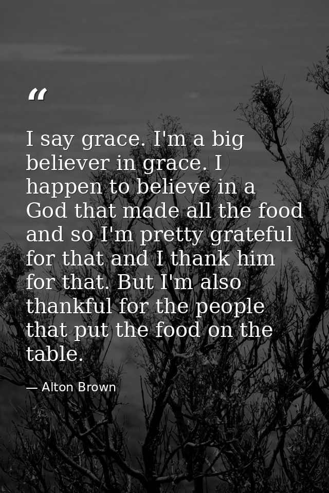 I say grace. I'm a big believer in grace. I happen to believe in a God that made all the food and so I'm pretty grateful — Alton Brown