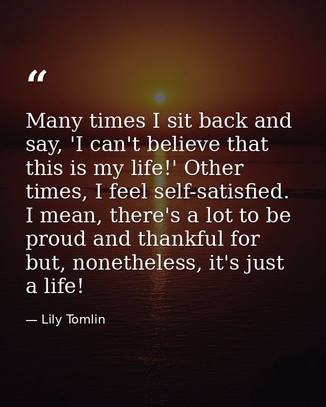 Many times I sit back and say, 'I can't believe that this is my life!' Other times, I feel self-satisfied. I mean, there — Lily Tomlin