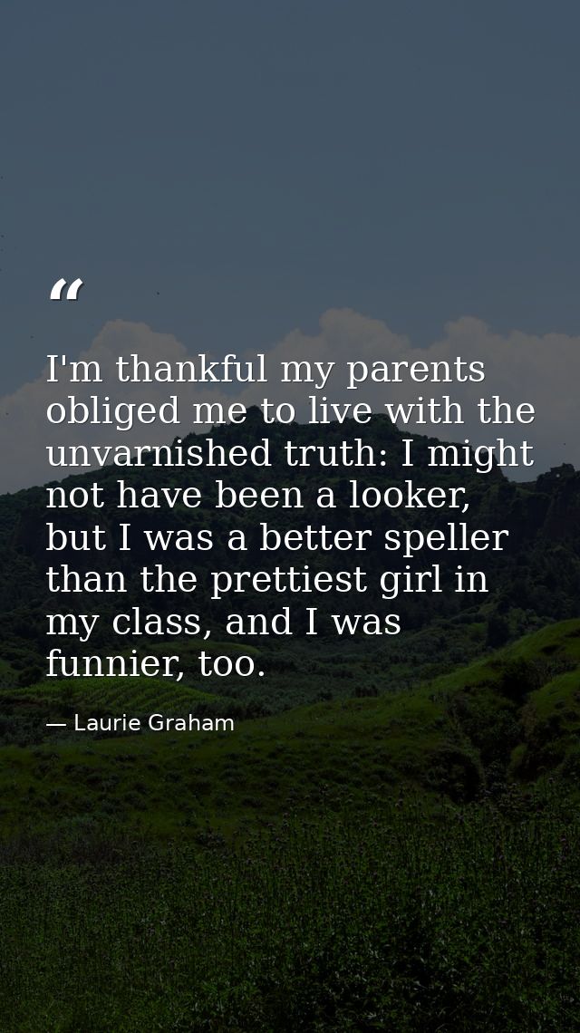 I'm thankful my parents obliged me to live with the unvarnished truth: I might not have been a looker, but I was a bette — Laurie Graham