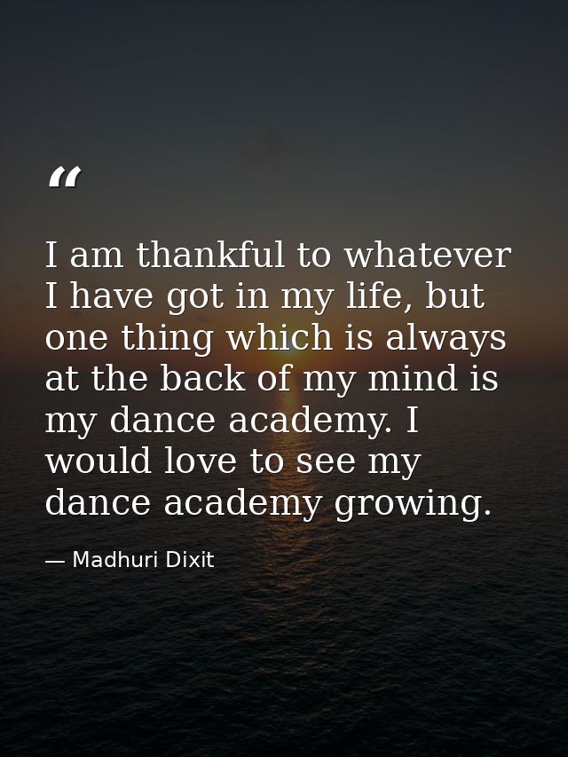 I am thankful to whatever I have got in my life, but one thing which is always at the back of my mind is my dance academ — Madhuri Dixit