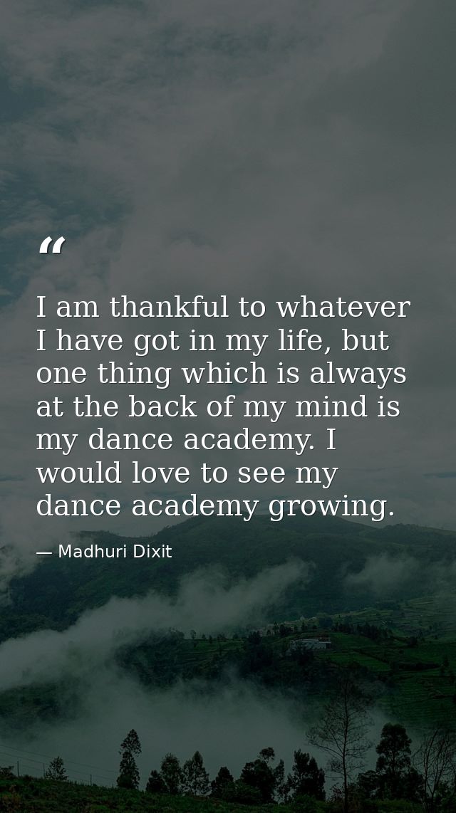 I am thankful to whatever I have got in my life, but one thing which is always at the back of my mind is my dance academ — Madhuri Dixit