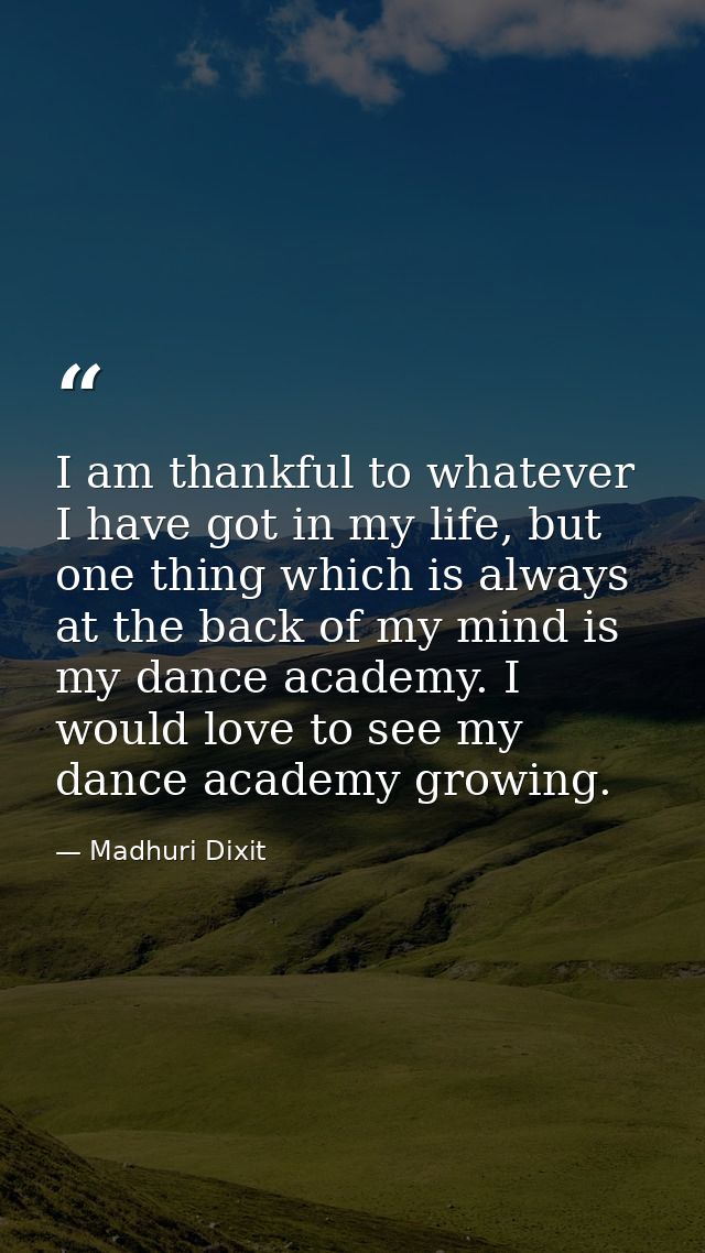 I am thankful to whatever I have got in my life, but one thing which is always at the back of my mind is my dance academ — Madhuri Dixit