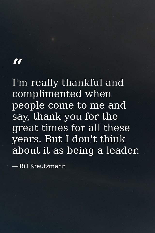 I'm really thankful and complimented when people come to me and say, thank you for the great times for all these years.  — Bill Kreutzmann