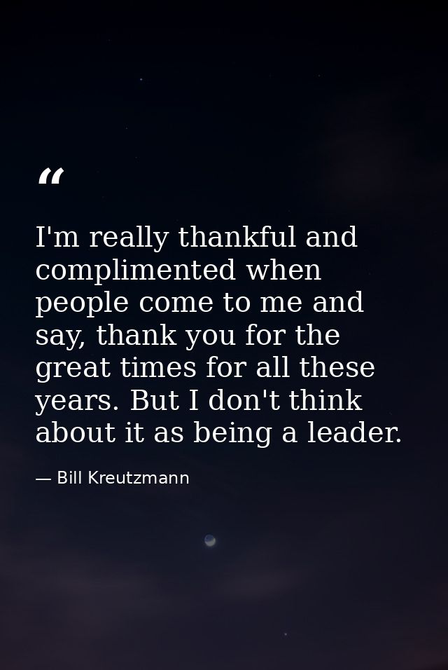I'm really thankful and complimented when people come to me and say, thank you for the great times for all these years.  — Bill Kreutzmann