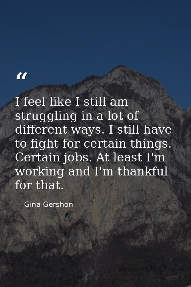 I feel like I still am struggling in a lot of different ways. I still have to fight for certain things. Certain jobs. At — Gina Gershon